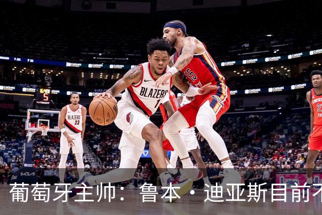 葡萄牙主帅：鲁本·迪亚斯目前不适合比赛 我们会据实际情况轮换