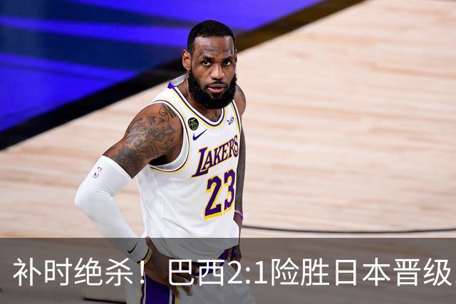 补时绝杀！巴西2:1险胜日本晋级16强 日本男足虽败犹荣