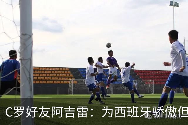 C罗好友阿吉雷：为西班牙骄傲但为C罗出局而痛心；C罗改变了足球